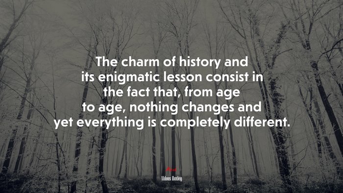 The charm of history and its enigmatic lesson consist in the fact that, from age to age, nothing changes and yet everything is completely different. | Aldous Huxley quote