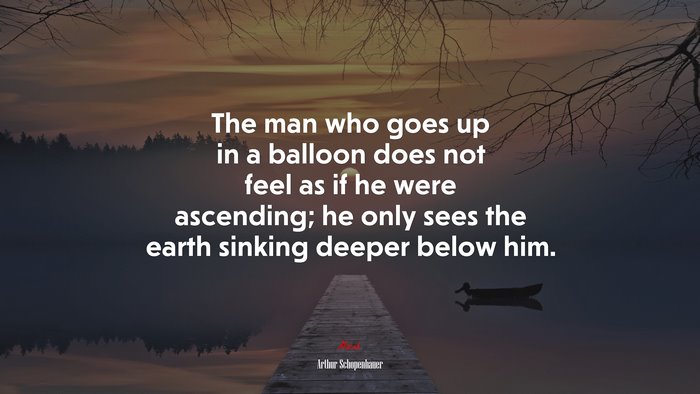 The man who goes up in a balloon does not feel as if he were ascending; he only sees the earth sinking deeper below him. | Arthur Schopenhauer quote