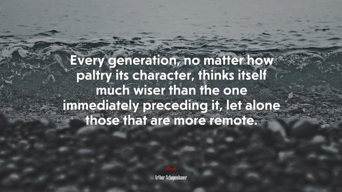 Every generation, no matter how paltry its character, thinks itself much wiser than the one immediately preceding it, let alone those that are more remote. | Arthur Schopenhauer quote