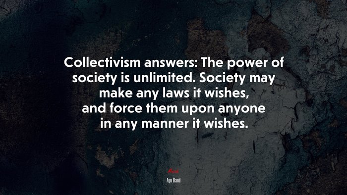 Collectivism answers: The power of society is unlimited. Society may make any laws it wishes, and force them upon anyone in any manner it wishes. | Ayn Rand quote
