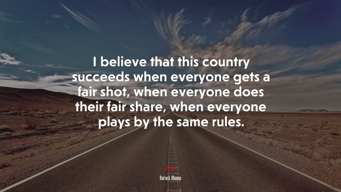 I believe that this country succeeds when everyone gets a fair shot, when everyone does their fair share, when everyone plays by the same rules. | Barack Obama quote