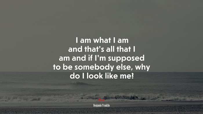 I am what I am and that’s all that I am and if I’m supposed to be somebody else, why do I look like me? | Benjamin Franklin quote