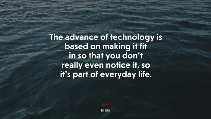 The advance of technology is based on making it fit in so that you don’t really even notice it, so it’s part of everyday life. | Bill Gates quote