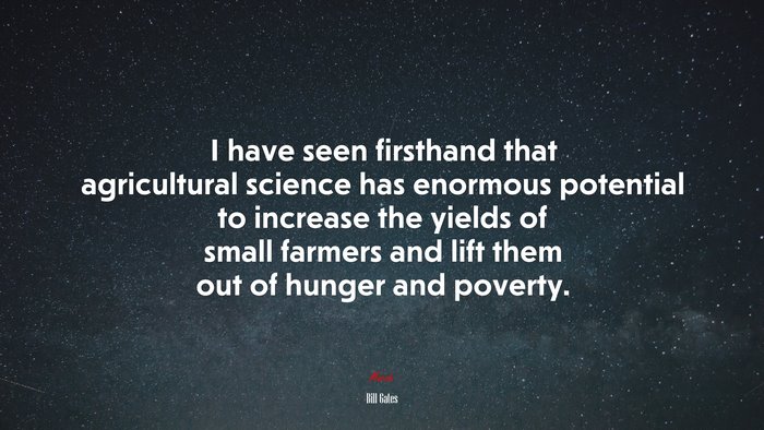 I have seen firsthand that agricultural science has enormous potential to increase the yields of small farmers and lift them out of hunger and poverty. | Bill Gates quote