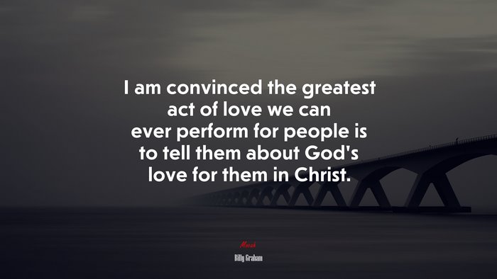 I am convinced the greatest act of love we can ever perform for people is to tell them about God’s love for them in Christ. | Billy Graham quote