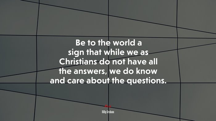 Be to the world a sign that while we as Christians do not have all the answers, we do know and care about the questions. | Billy Graham quote