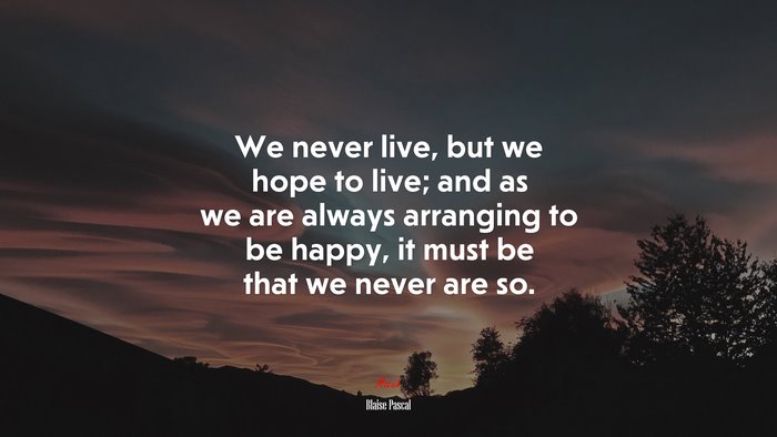 We never live, but we hope to live; and as we are always arranging to be happy, it must be that we never are so. | Blaise Pascal quote