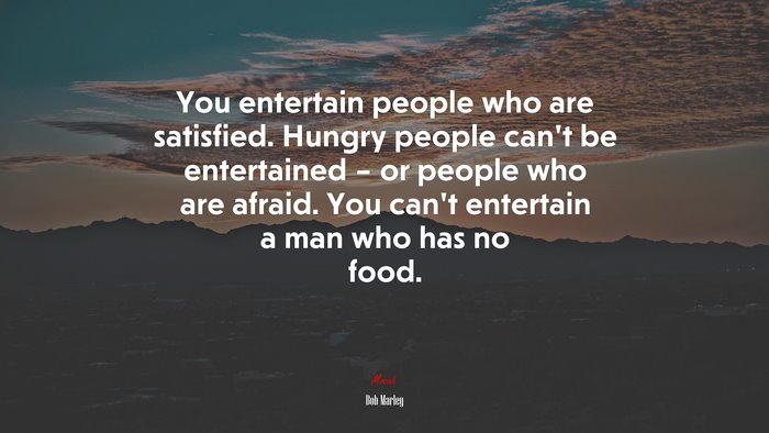 You entertain people who are satisfied. Hungry people can’t be entertained – or people who are afraid. You can’t entertain a man who has no food. | Bob Marley quote