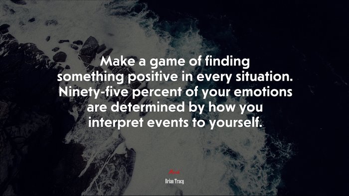 Make a game of finding something positive in every situation. Ninety-five percent of your emotions are determined by how you interpret events to yourself. | Brian Tracy quote