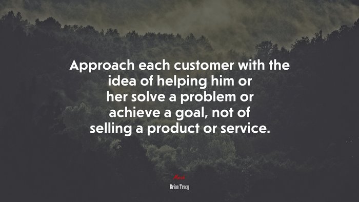 Approach each customer with the idea of helping him or her solve a problem or achieve a goal, not of selling a product or service. | Brian Tracy quote