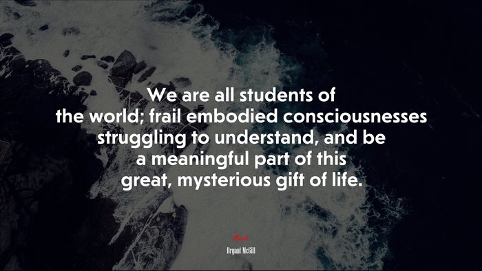 We are all students of the world; frail embodied consciousnesses struggling to understand, and be a meaningful part of this great, mysterious gift of life. | Bryant McGill quote
