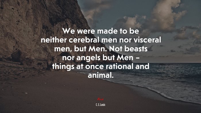We were made to be neither cerebral men nor visceral men, but Men. Not beasts nor angels but Men – things at once rational and animal. | C. S. Lewis quote
