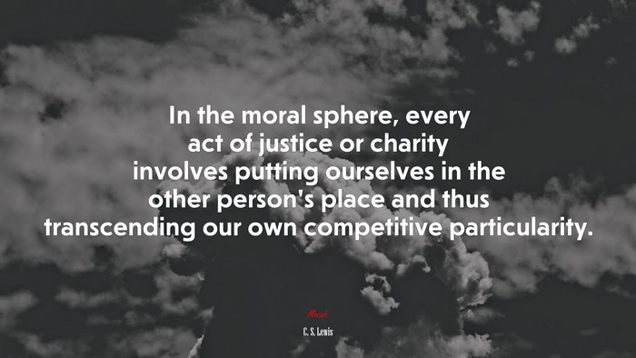 In the moral sphere, every act of justice or charity involves putting ourselves in the other person’s place and thus transcending our own competitive particularity. | C. S. Lewis quote
