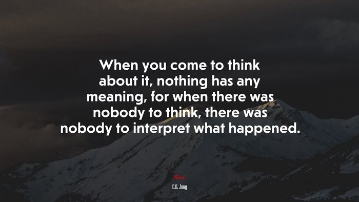 When you come to think about it, nothing has any meaning, for when there was nobody to think, there was nobody to interpret what happened. | C.G. Jung quote