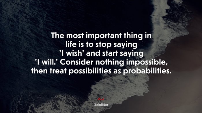 The most important thing in life is to stop saying ‘I wish’ and start saying ‘I will.’ Consider nothing impossible, then treat possibilities as probabilities. | Charles Dickens quote