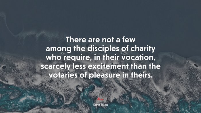 There are not a few among the disciples of charity who require, in their vocation, scarcely less excitement than the votaries of pleasure in theirs. | Charles Dickens quote