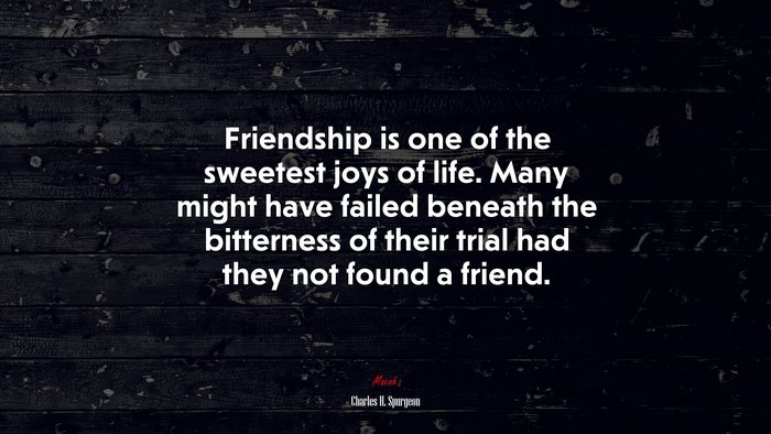 Friendship is one of the sweetest joys of life. Many might have failed beneath the bitterness of their trial had they not found a friend. | Charles H. Spurgeon quote