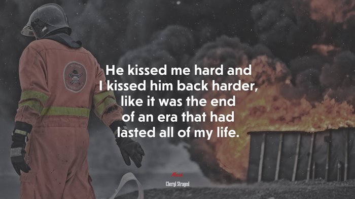 He kissed me hard and I kissed him back harder, like it was the end of an era that had lasted all of my life. | Cheryl Strayed quote
