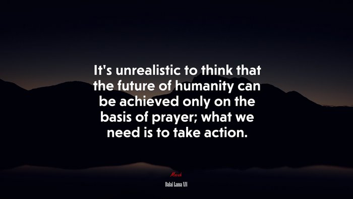 It’s unrealistic to think that the future of humanity can be achieved only on the basis of prayer; what we need is to take action. | Dalai Lama XIV quote