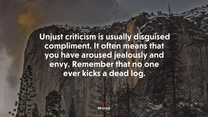 Unjust criticism is usually disguised compliment. It often means that you have aroused jealously and envy. Remember that no one ever kicks a dead log. | Dale Carnegie quote