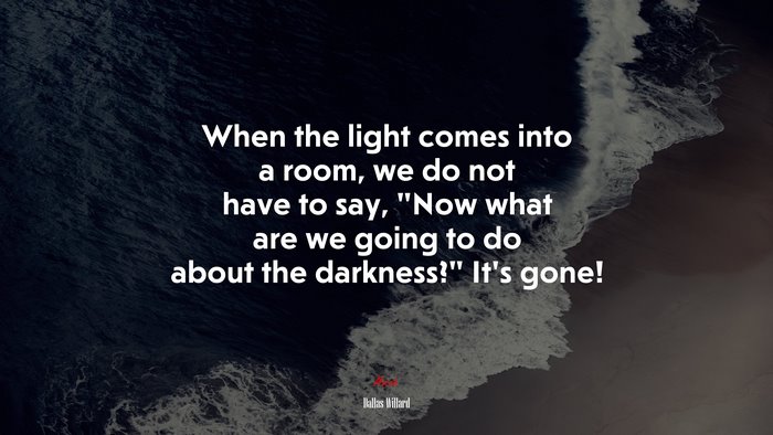 When the light comes into a room, we do not have to say, “Now what are we going to do about the darkness?” It’s gone! | Dallas Willard quote