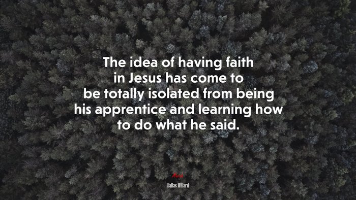 The idea of having faith in Jesus has come to be totally isolated from being his apprentice and learning how to do what he said. | Dallas Willard quote