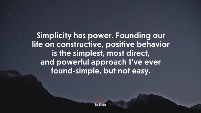 Simplicity has power. Founding our life on constructive, positive behavior is the simplest, most direct, and powerful approach I’ve ever found-simple, but not easy. | Dan Millman quote