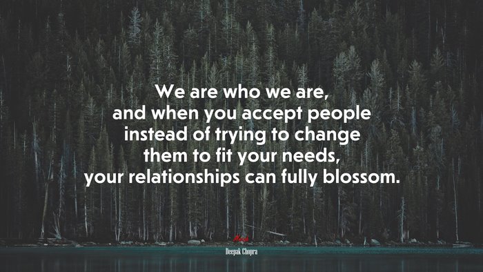 We are who we are, and when you accept people instead of trying to change them to fit your needs, your relationships can fully blossom. | Deepak Chopra quote