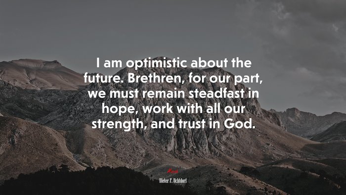 I am optimistic about the future. Brethren, for our part, we must remain steadfast in hope, work with all our strength, and trust in God. | Dieter F. Uchtdorf quote