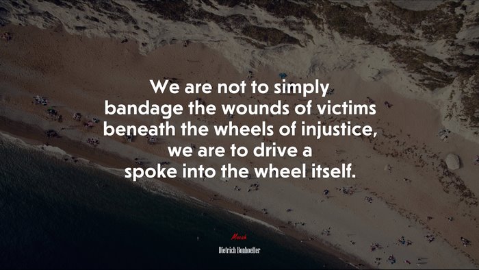 We are not to simply bandage the wounds of victims beneath the wheels of injustice, we are to drive a spoke into the wheel itself. | Dietrich Bonhoeffer quote