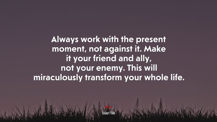 Always work with the present moment, not against it. Make it your friend and ally, not your enemy. This will miraculously transform your whole life. | Eckhart Tolle quote