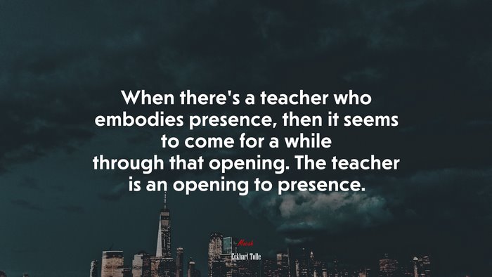 When there’s a teacher who embodies presence, then it seems to come for a while through that opening. The teacher is an opening to presence. | Eckhart Tolle quote