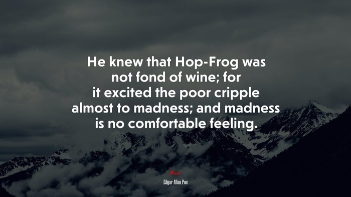 He knew that Hop-Frog was not fond of wine; for it excited the poor cripple almost to madness; and madness is no comfortable feeling. | Edgar Allan Poe quote