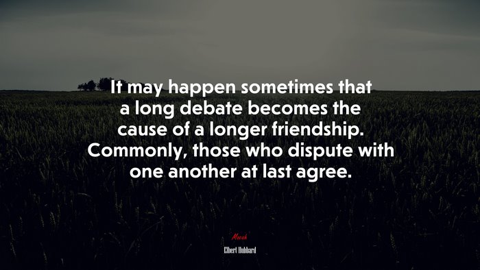 It may happen sometimes that a long debate becomes the cause of a longer friendship. Commonly, those who dispute with one another at last agree. | Elbert Hubbard quote