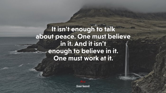 It isn’t enough to talk about peace. One must believe in it. And it isn’t enough to believe in it. One must work at it. | Eleanor Roosevelt quote