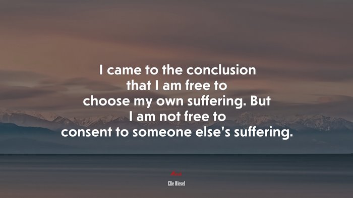 I came to the conclusion that I am free to choose my own suffering. But I am not free to consent to someone else’s suffering. | Elie Wiesel quote
