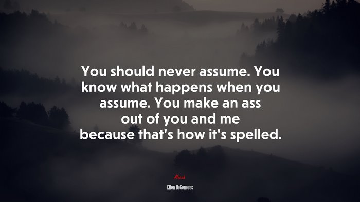 You should never assume. You know what happens when you assume. You make an ass out of you and me because that’s how it’s spelled. | Ellen DeGeneres quote