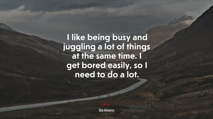 I like being busy and juggling a lot of things at the same time. I get bored easily, so I need to do a lot. | Ellen DeGeneres quote