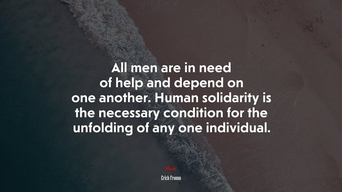 All men are in need of help and depend on one another. Human solidarity is the necessary condition for the unfolding of any one individual. | Erich Fromm quote