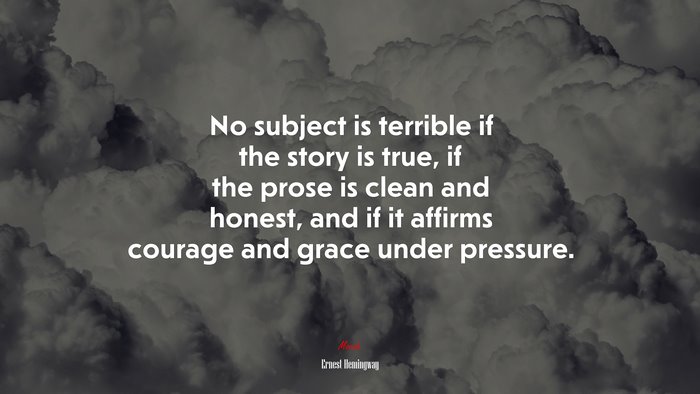 No subject is terrible if the story is true, if the prose is clean and honest, and if it affirms courage and grace under pressure. | Ernest Hemingway quote
