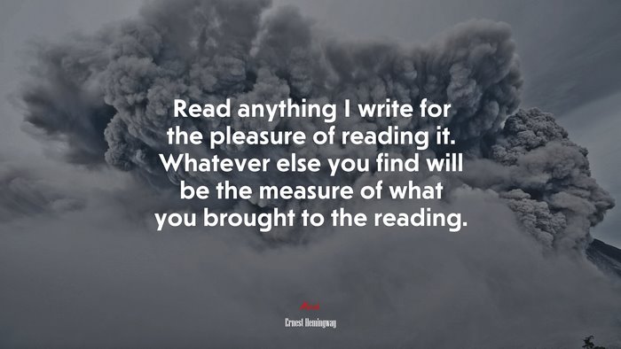 Read anything I write for the pleasure of reading it. Whatever else you find will be the measure of what you brought to the reading. | Ernest Hemingway quote