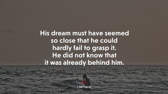 His dream must have seemed so close that he could hardly fail to grasp it. He did not know that it was already behind him. | F. Scott Fitzgerald quote