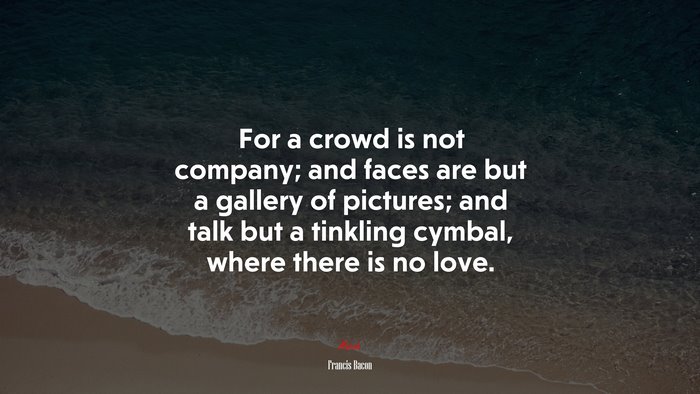 For a crowd is not company; and faces are but a gallery of pictures; and talk but a tinkling cymbal, where there is no love. | Francis Bacon quote