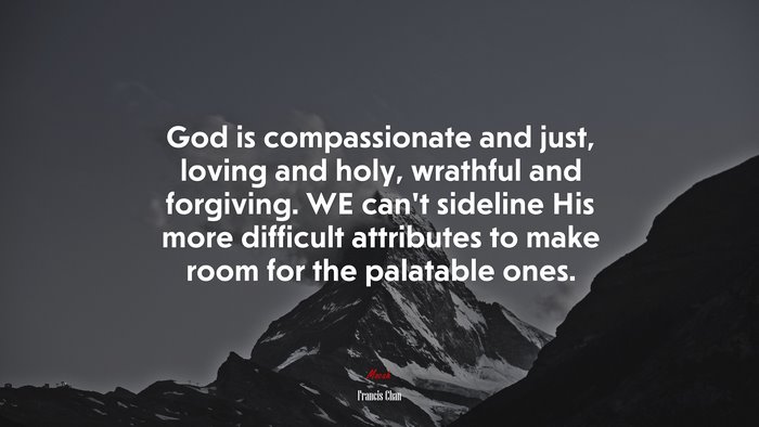 God is compassionate and just, loving and holy, wrathful and forgiving. WE can’t sideline His more difficult attributes to make room for the palatable ones. | Francis Chan quote