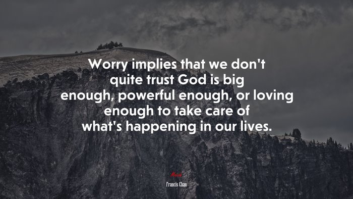 Worry implies that we don’t quite trust God is big enough, powerful enough, or loving enough to take care of what’s happening in our lives. | Francis Chan quote
