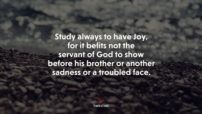 Study always to have Joy, for it befits not the servant of God to show before his brother or another sadness or a troubled face. | Francis of Assisi quote
