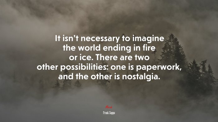 It isn’t necessary to imagine the world ending in fire or ice. There are two other possibilities: one is paperwork, and the other is nostalgia. | Frank Zappa quote