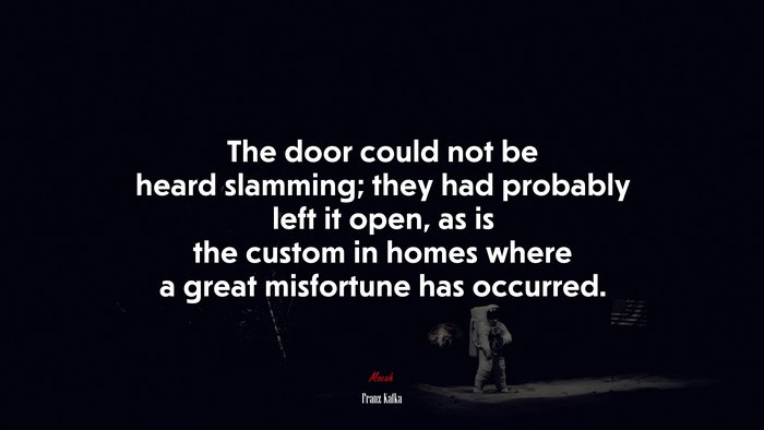 The door could not be heard slamming; they had probably left it open, as is the custom in homes where a great misfortune has occurred. | Franz Kafka quote
