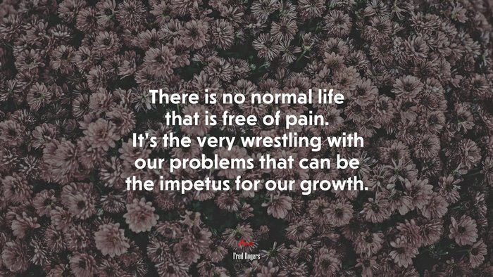 There is no normal life that is free of pain. It’s the very wrestling with our problems that can be the impetus for our growth. | Fred Rogers quote