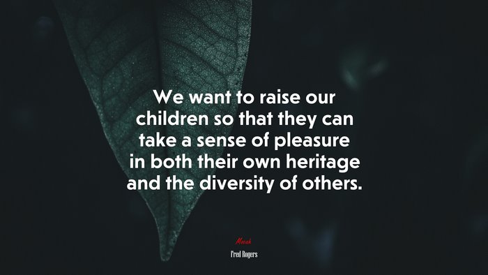 We want to raise our children so that they can take a sense of pleasure in both their own heritage and the diversity of others. | Fred Rogers quote